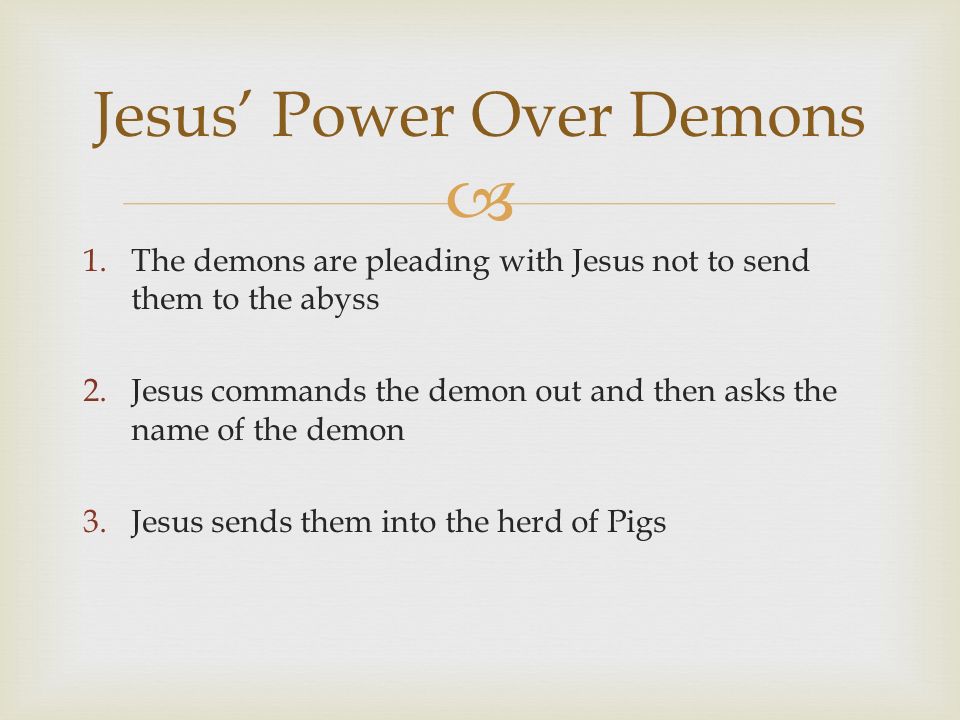  1.The demons are pleading with Jesus not to send them to the abyss 2.Jesus commands the demon out and then asks the name of the demon 3.Jesus sends them into the herd of Pigs Jesus’ Power Over Demons