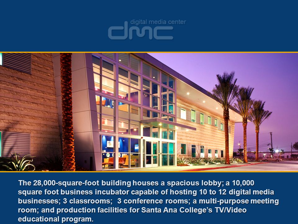 The 28,000-square-foot building houses a spacious lobby; a 10,000 square foot business incubator capable of hosting 10 to 12 digital media businesses; 3 classrooms; 3 conference rooms; a multi-purpose meeting room; and production facilities for Santa Ana College’s TV/Video educational program.