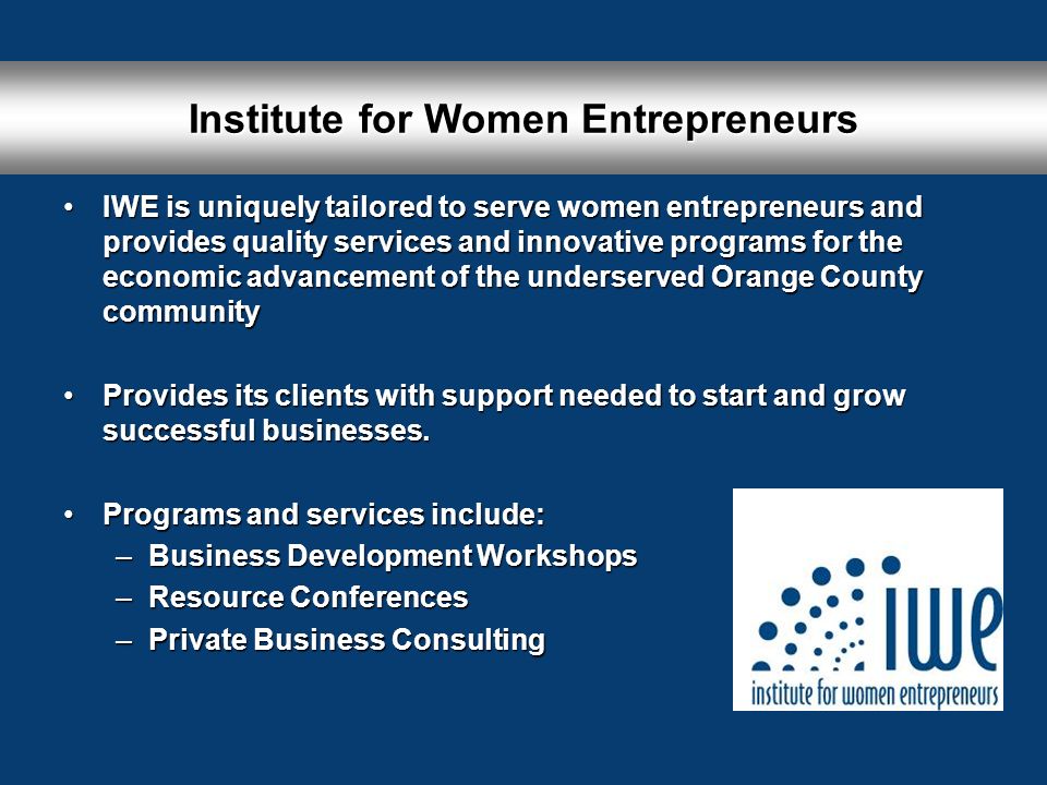 Institute for Women Entrepreneurs IWE is uniquely tailored to serve women entrepreneurs and provides quality services and innovative programs for the economic advancement of the underserved Orange County communityIWE is uniquely tailored to serve women entrepreneurs and provides quality services and innovative programs for the economic advancement of the underserved Orange County community Provides its clients with support needed to start and grow successful businesses.Provides its clients with support needed to start and grow successful businesses.