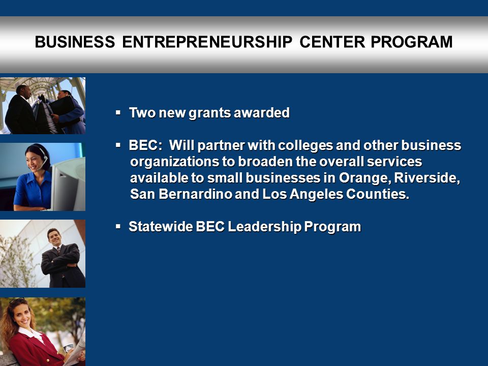 BUSINESS ENTREPRENEURSHIP CENTER PROGRAM  Two new grants awarded  BEC: Will partner with colleges and other business organizations to broaden the overall services organizations to broaden the overall services available to small businesses in Orange, Riverside, available to small businesses in Orange, Riverside, San Bernardino and Los Angeles Counties.