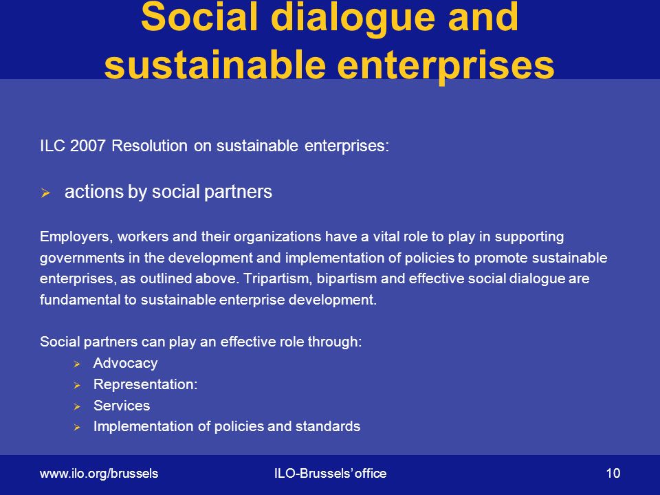 Social dialogue and sustainable enterprises ILC 2007 Resolution on sustainable enterprises:  actions by social partners Employers, workers and their organizations have a vital role to play in supporting governments in the development and implementation of policies to promote sustainable enterprises, as outlined above.