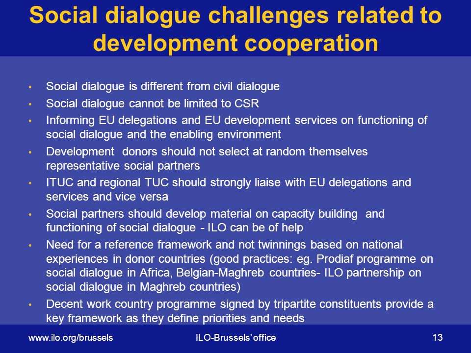 Social dialogue challenges related to development cooperation Social dialogue is different from civil dialogue Social dialogue cannot be limited to CSR Informing EU delegations and EU development services on functioning of social dialogue and the enabling environment Development donors should not select at random themselves representative social partners ITUC and regional TUC should strongly liaise with EU delegations and services and vice versa Social partners should develop material on capacity building and functioning of social dialogue - ILO can be of help Need for a reference framework and not twinnings based on national experiences in donor countries (good practices: eg.