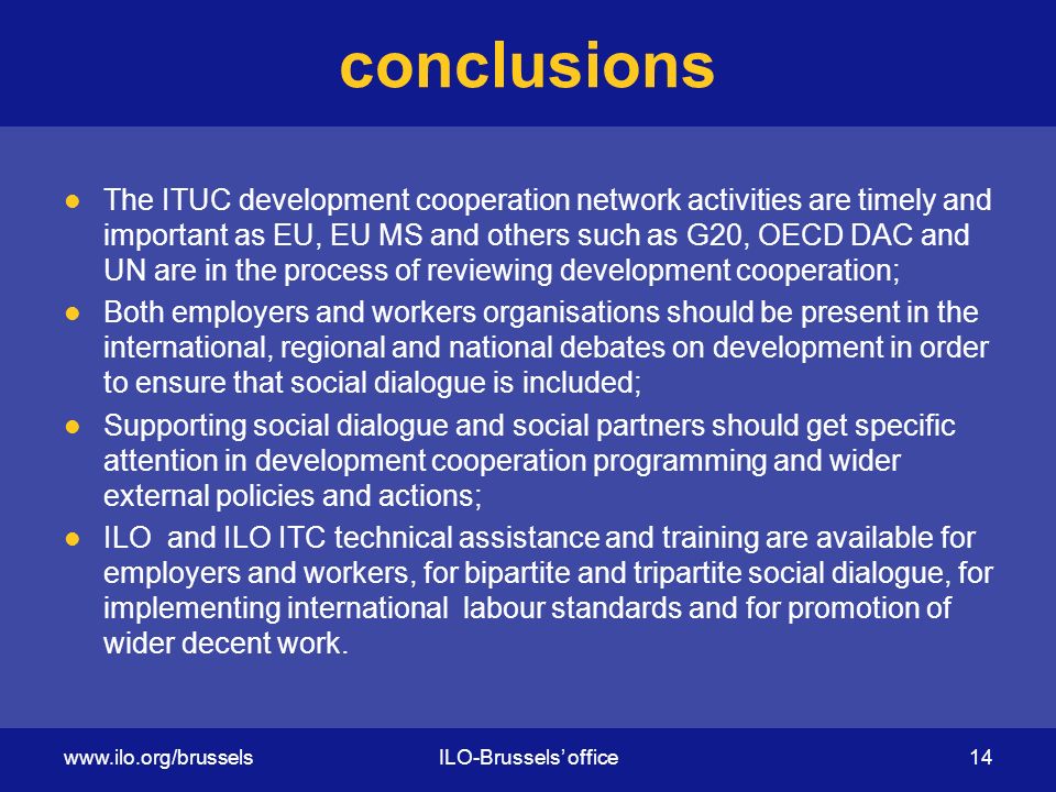 conclusions The ITUC development cooperation network activities are timely and important as EU, EU MS and others such as G20, OECD DAC and UN are in the process of reviewing development cooperation; Both employers and workers organisations should be present in the international, regional and national debates on development in order to ensure that social dialogue is included; Supporting social dialogue and social partners should get specific attention in development cooperation programming and wider external policies and actions; ILO and ILO ITC technical assistance and training are available for employers and workers, for bipartite and tripartite social dialogue, for implementing international labour standards and for promotion of wider decent work.