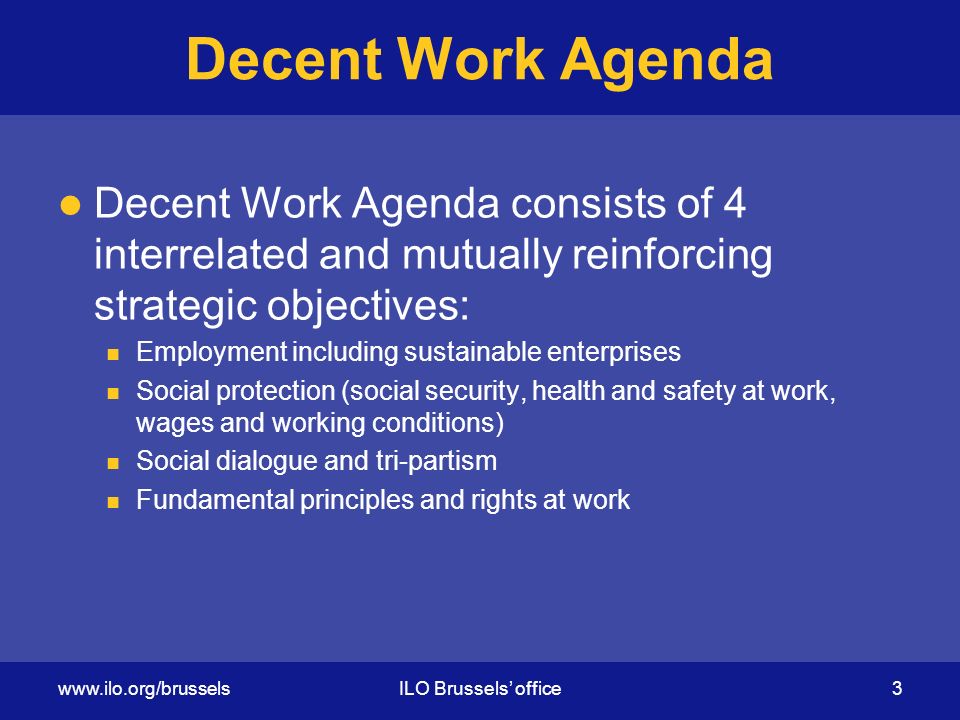 Decent Work Agenda Decent Work Agenda consists of 4 interrelated and mutually reinforcing strategic objectives: Employment including sustainable enterprises Social protection (social security, health and safety at work, wages and working conditions) Social dialogue and tri-partism Fundamental principles and rights at work   Brussels’ office 3