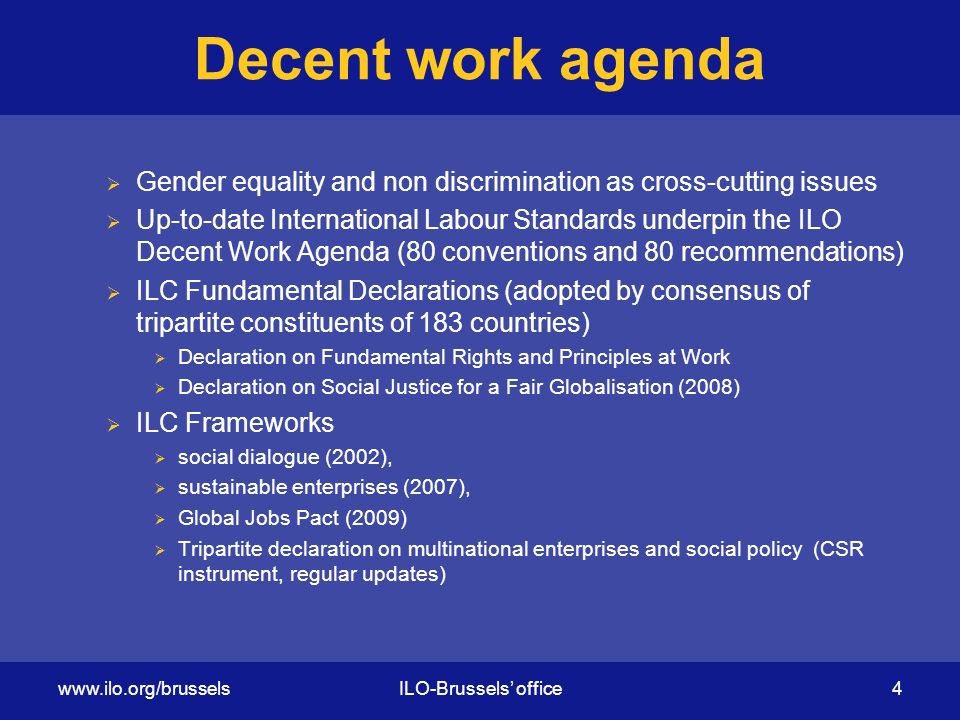 Decent work agenda  Gender equality and non discrimination as cross-cutting issues  Up-to-date International Labour Standards underpin the ILO Decent Work Agenda (80 conventions and 80 recommendations)  ILC Fundamental Declarations (adopted by consensus of tripartite constituents of 183 countries)  Declaration on Fundamental Rights and Principles at Work  Declaration on Social Justice for a Fair Globalisation (2008)  ILC Frameworks  social dialogue (2002),  sustainable enterprises (2007),  Global Jobs Pact (2009)  Tripartite declaration on multinational enterprises and social policy (CSR instrument, regular updates)   office 4