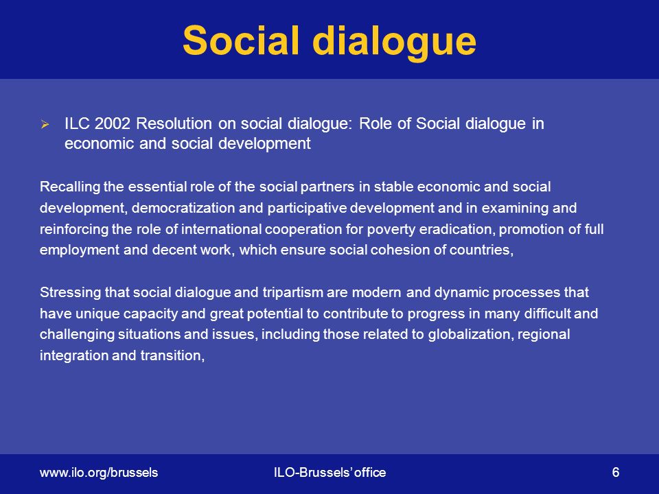 Social dialogue  ILC 2002 Resolution on social dialogue: Role of Social dialogue in economic and social development Recalling the essential role of the social partners in stable economic and social development, democratization and participative development and in examining and reinforcing the role of international cooperation for poverty eradication, promotion of full employment and decent work, which ensure social cohesion of countries, Stressing that social dialogue and tripartism are modern and dynamic processes that have unique capacity and great potential to contribute to progress in many difficult and challenging situations and issues, including those related to globalization, regional integration and transition,   office 6