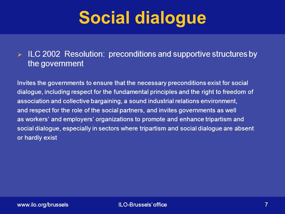 Social dialogue  ILC 2002 Resolution: preconditions and supportive structures by the government Invites the governments to ensure that the necessary preconditions exist for social dialogue, including respect for the fundamental principles and the right to freedom of association and collective bargaining, a sound industrial relations environment, and respect for the role of the social partners, and invites governments as well as workers’ and employers’ organizations to promote and enhance tripartism and social dialogue, especially in sectors where tripartism and social dialogue are absent or hardly exist   office 7