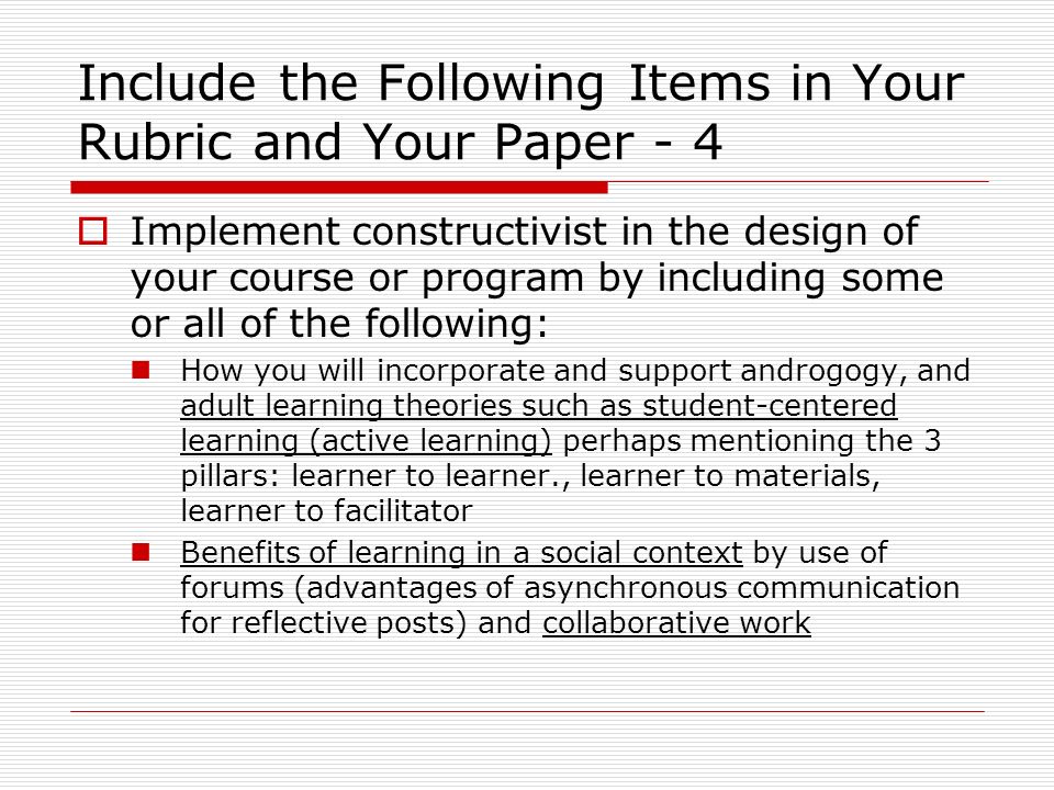 Include the Following Items in Your Rubric and Your Paper - 4  Implement constructivist in the design of your course or program by including some or all of the following: How you will incorporate and support androgogy, and adult learning theories such as student-centered learning (active learning) perhaps mentioning the 3 pillars: learner to learner., learner to materials, learner to facilitator Benefits of learning in a social context by use of forums (advantages of asynchronous communication for reflective posts) and collaborative work