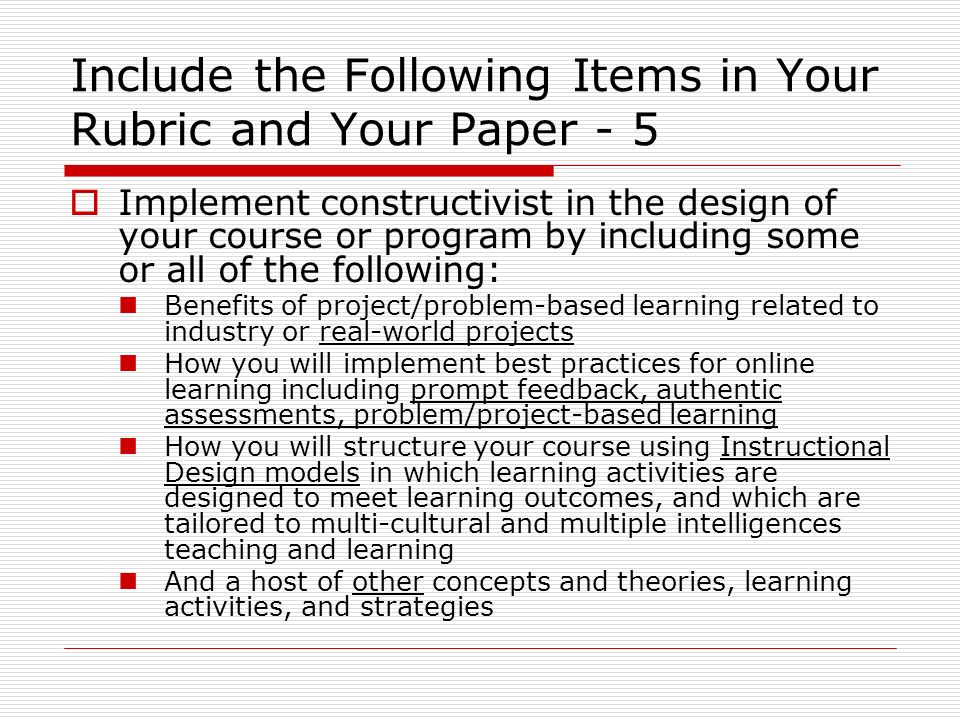 Include the Following Items in Your Rubric and Your Paper - 5  Implement constructivist in the design of your course or program by including some or all of the following: Benefits of project/problem-based learning related to industry or real-world projects How you will implement best practices for online learning including prompt feedback, authentic assessments, problem/project-based learning How you will structure your course using Instructional Design models in which learning activities are designed to meet learning outcomes, and which are tailored to multi-cultural and multiple intelligences teaching and learning And a host of other concepts and theories, learning activities, and strategies