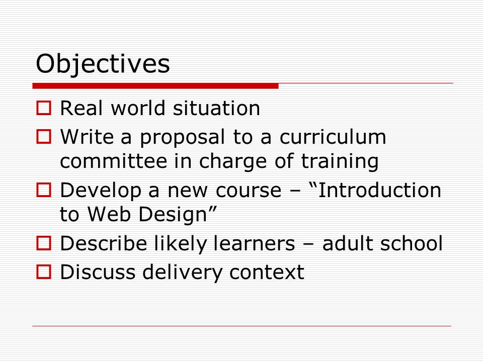Objectives  Real world situation  Write a proposal to a curriculum committee in charge of training  Develop a new course – Introduction to Web Design  Describe likely learners – adult school  Discuss delivery context