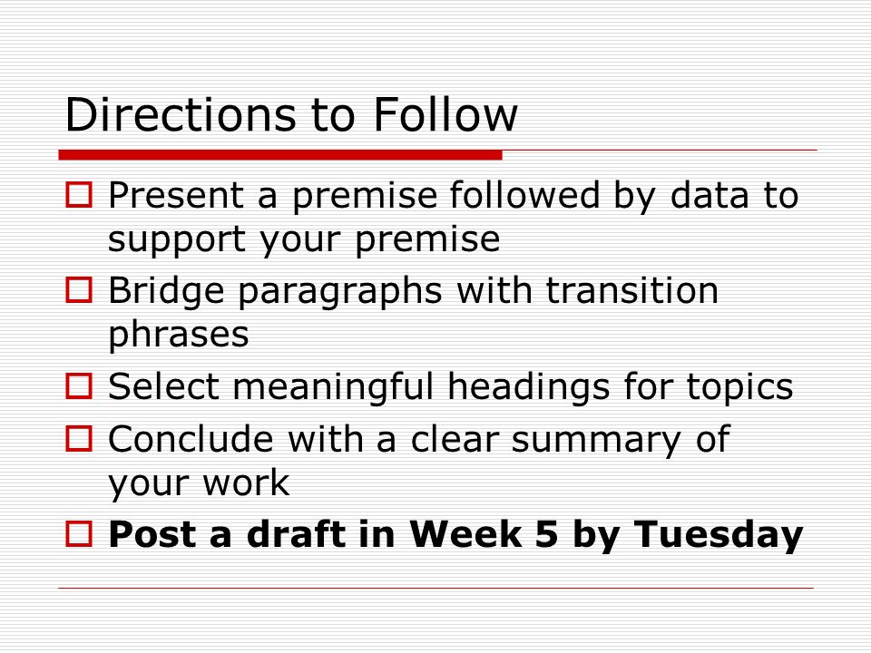 Directions to Follow  Present a premise followed by data to support your premise  Bridge paragraphs with transition phrases  Select meaningful headings for topics  Conclude with a clear summary of your work  Post a draft in Week 5 by Tuesday