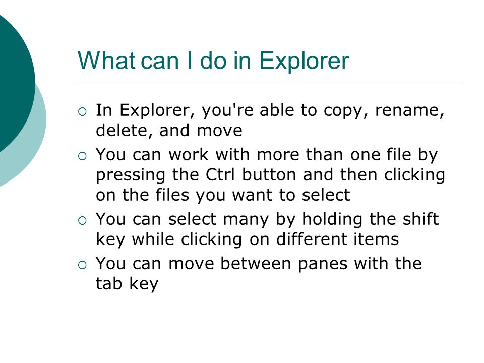 What can I do in Explorer  In Explorer, you re able to copy, rename, delete, and move  You can work with more than one file by pressing the Ctrl button and then clicking on the files you want to select  You can select many by holding the shift key while clicking on different items  You can move between panes with the tab key