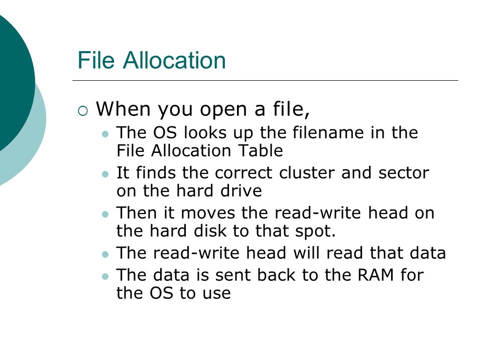 File Allocation  When you open a file, The OS looks up the filename in the File Allocation Table It finds the correct cluster and sector on the hard drive Then it moves the read-write head on the hard disk to that spot.