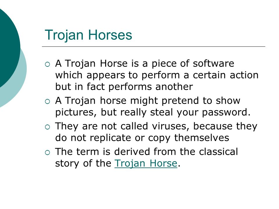 Trojan Horses  A Trojan Horse is a piece of software which appears to perform a certain action but in fact performs another  A Trojan horse might pretend to show pictures, but really steal your password.