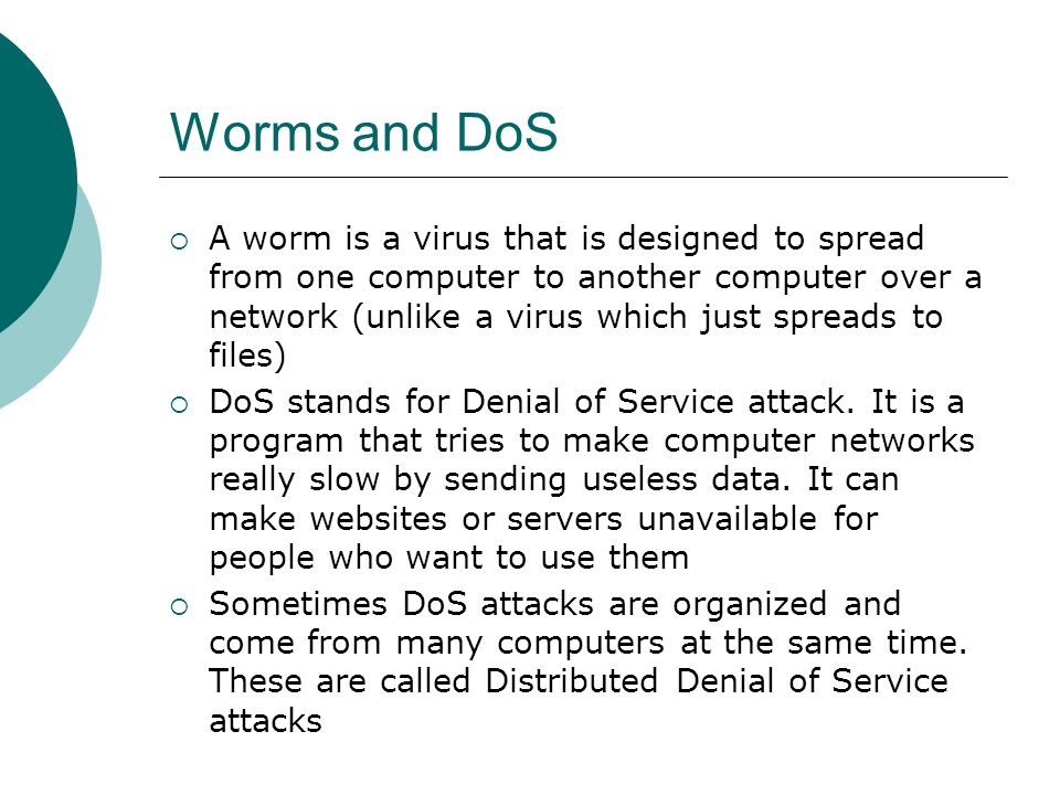 Worms and DoS  A worm is a virus that is designed to spread from one computer to another computer over a network (unlike a virus which just spreads to files)  DoS stands for Denial of Service attack.