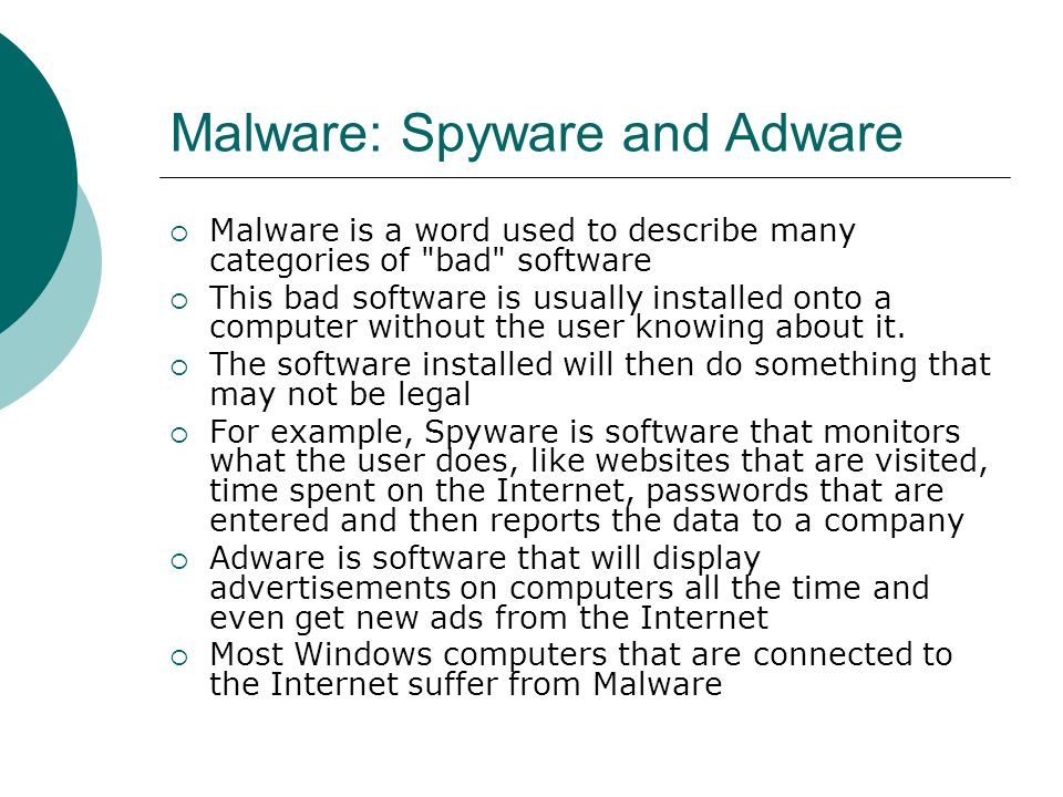 Malware: Spyware and Adware  Malware is a word used to describe many categories of bad software  This bad software is usually installed onto a computer without the user knowing about it.