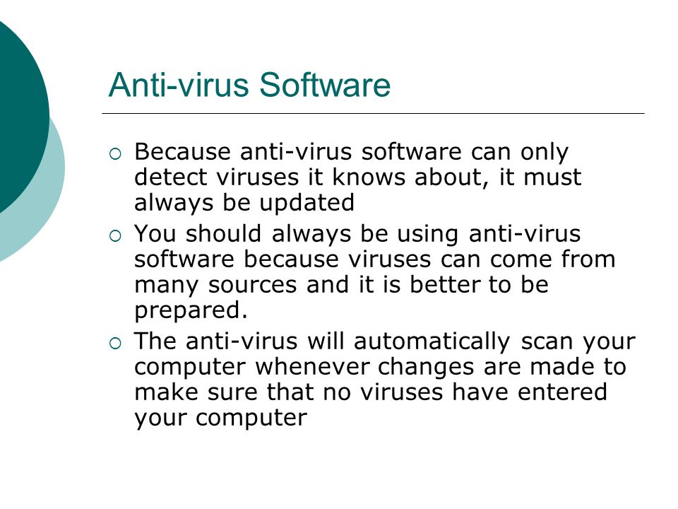 Anti-virus Software  Because anti-virus software can only detect viruses it knows about, it must always be updated  You should always be using anti-virus software because viruses can come from many sources and it is better to be prepared.