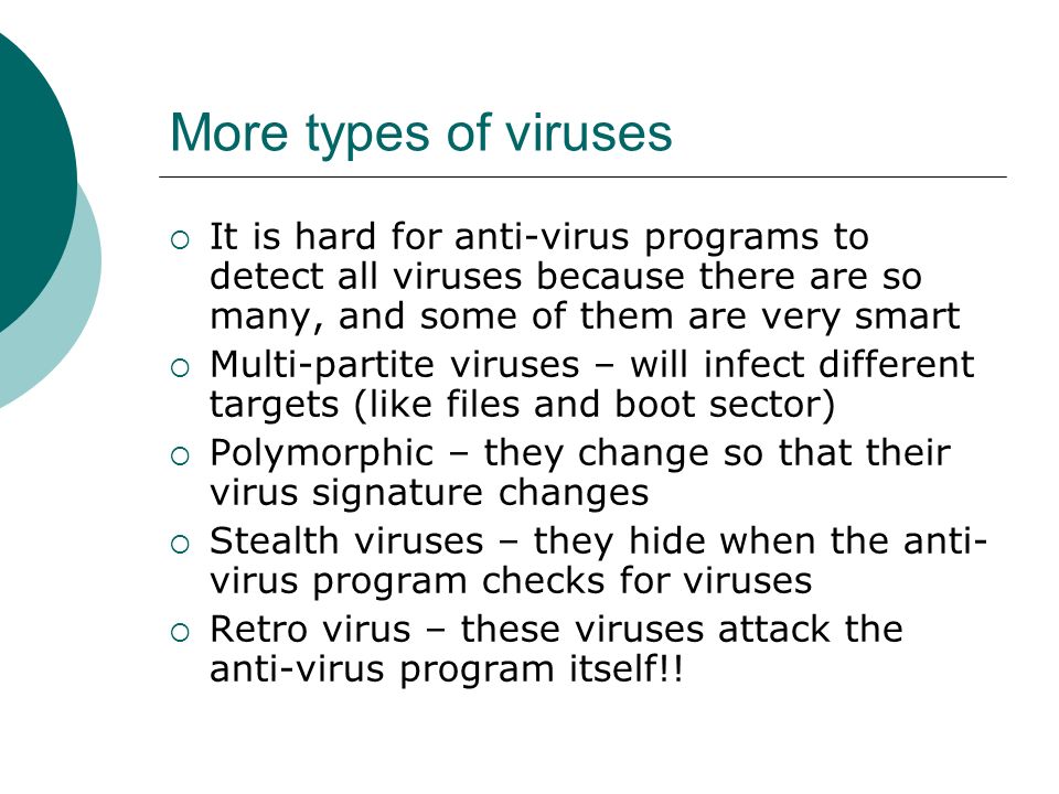 More types of viruses  It is hard for anti-virus programs to detect all viruses because there are so many, and some of them are very smart  Multi-partite viruses – will infect different targets (like files and boot sector)  Polymorphic – they change so that their virus signature changes  Stealth viruses – they hide when the anti- virus program checks for viruses  Retro virus – these viruses attack the anti-virus program itself!!