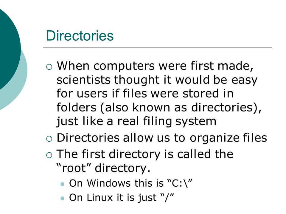 Directories  When computers were first made, scientists thought it would be easy for users if files were stored in folders (also known as directories), just like a real filing system  Directories allow us to organize files  The first directory is called the root directory.