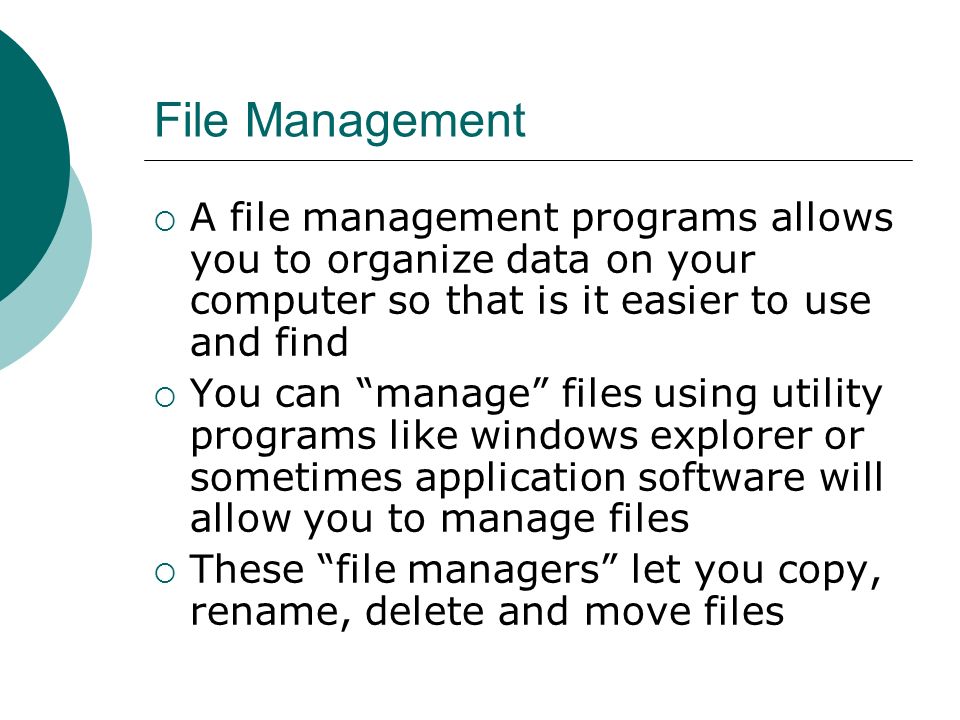 File Management  A file management programs allows you to organize data on your computer so that is it easier to use and find  You can manage files using utility programs like windows explorer or sometimes application software will allow you to manage files  These file managers let you copy, rename, delete and move files