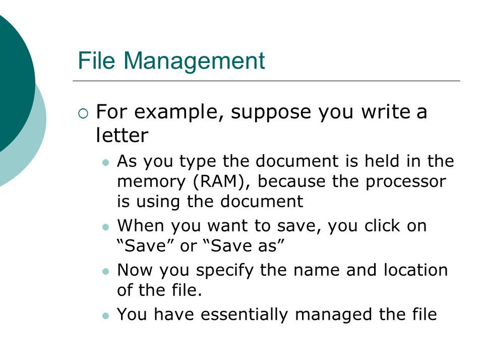 File Management  For example, suppose you write a letter As you type the document is held in the memory (RAM), because the processor is using the document When you want to save, you click on Save or Save as Now you specify the name and location of the file.