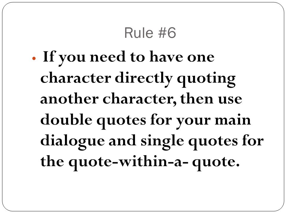 Rule #6 If you need to have one character directly quoting another character, then use double quotes for your main dialogue and single quotes for the quote-within-a- quote.