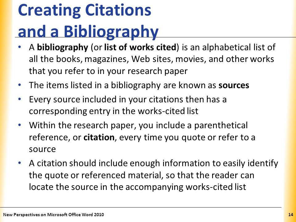 XP Creating Citations and a Bibliography A bibliography (or list of works cited) is an alphabetical list of all the books, magazines, Web sites, movies, and other works that you refer to in your research paper The items listed in a bibliography are known as sources Every source included in your citations then has a corresponding entry in the works-cited list Within the research paper, you include a parenthetical reference, or citation, every time you quote or refer to a source A citation should include enough information to easily identify the quote or referenced material, so that the reader can locate the source in the accompanying works-cited list New Perspectives on Microsoft Office Word