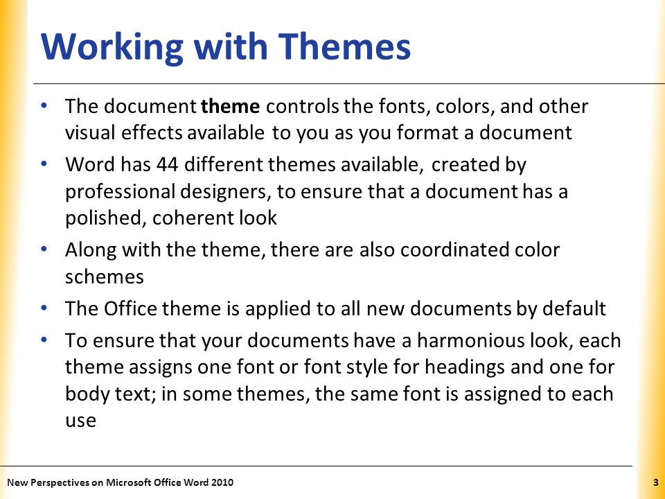 XP Working with Themes The document theme controls the fonts, colors, and other visual effects available to you as you format a document Word has 44 different themes available, created by professional designers, to ensure that a document has a polished, coherent look Along with the theme, there are also coordinated color schemes The Office theme is applied to all new documents by default To ensure that your documents have a harmonious look, each theme assigns one font or font style for headings and one for body text; in some themes, the same font is assigned to each use New Perspectives on Microsoft Office Word 20103
