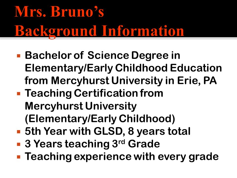  Bachelor of Science Degree in Elementary/Early Childhood Education from Mercyhurst University in Erie, PA  Teaching Certification from Mercyhurst University (Elementary/Early Childhood)  5th Year with GLSD, 8 years total  3 Years teaching 3 rd Grade  Teaching experience with every grade
