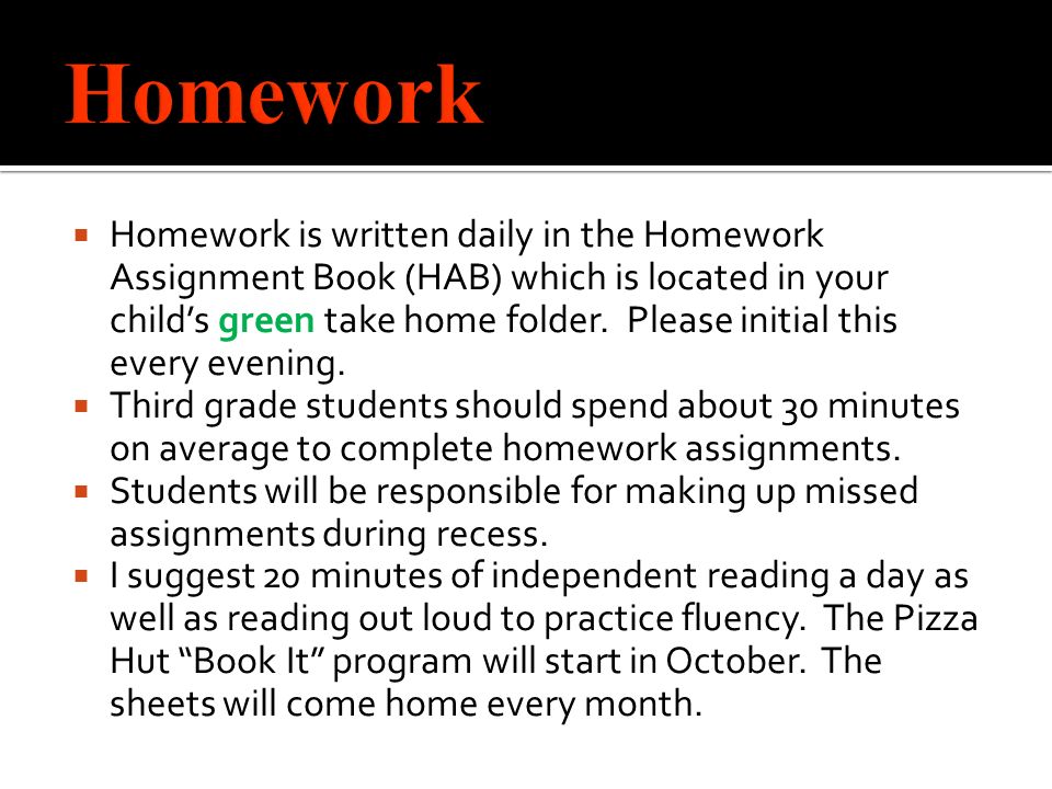  Homework is written daily in the Homework Assignment Book (HAB) which is located in your child’s green take home folder.