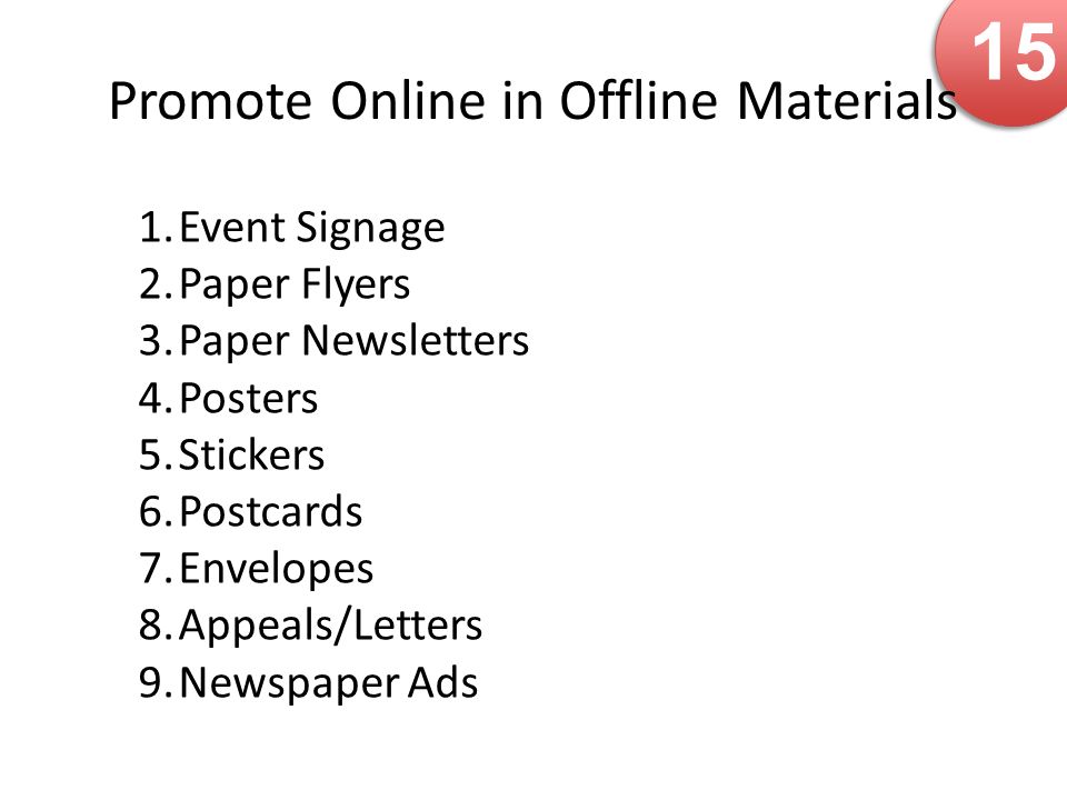 15 Promote Online in Offline Materials 1.Event Signage 2.Paper Flyers 3.Paper Newsletters 4.Posters 5.Stickers 6.Postcards 7.Envelopes 8.Appeals/Letters 9.Newspaper Ads
