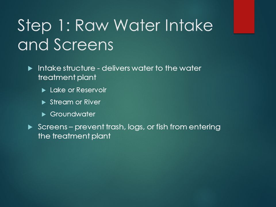 Step 1: Raw Water Intake and Screens  Intake structure - delivers water to the water treatment plant  Lake or Reservoir  Stream or River  Groundwater  Screens – prevent trash, logs, or fish from entering the treatment plant