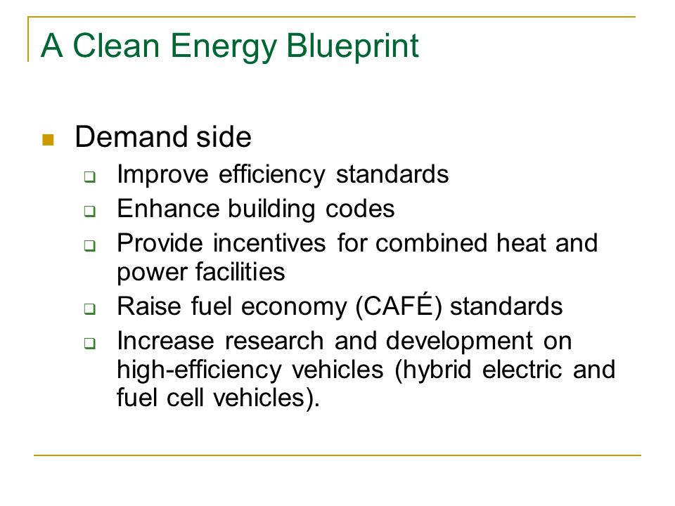 A Clean Energy Blueprint Demand side  Improve efficiency standards  Enhance building codes  Provide incentives for combined heat and power facilities  Raise fuel economy (CAFÉ) standards  Increase research and development on high-efficiency vehicles (hybrid electric and fuel cell vehicles).