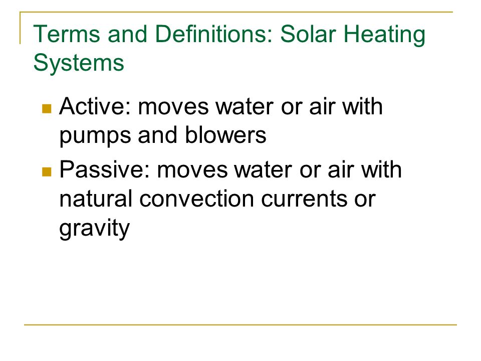 Terms and Definitions: Solar Heating Systems Active: moves water or air with pumps and blowers Passive: moves water or air with natural convection currents or gravity