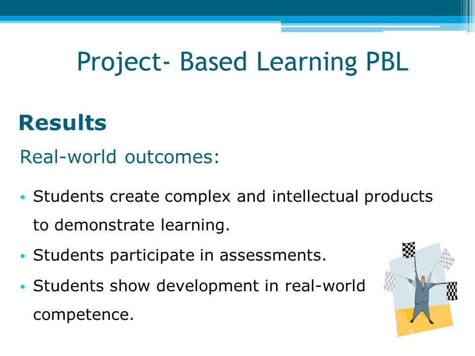 Results Real-world outcomes: Students create complex and intellectual products to demonstrate learning.