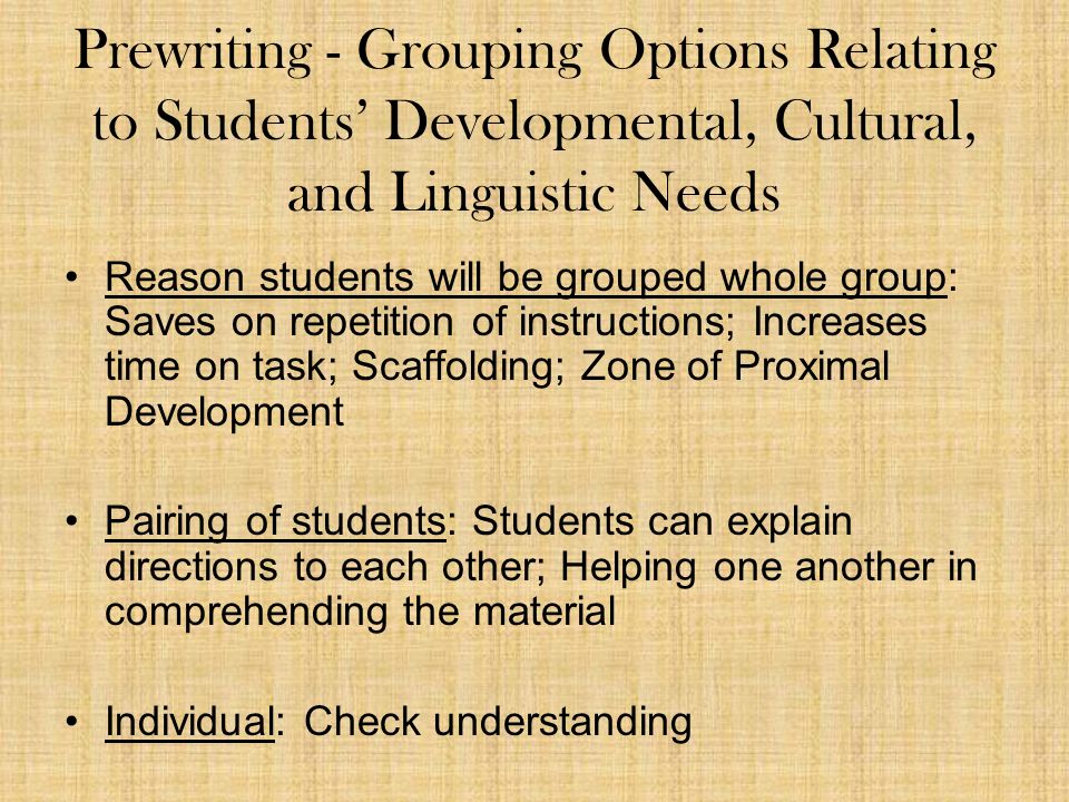 Prewriting - Grouping Options Relating to Students’ Developmental, Cultural, and Linguistic Needs Reason students will be grouped whole group: Saves on repetition of instructions; Increases time on task; Scaffolding; Zone of Proximal Development Pairing of students: Students can explain directions to each other; Helping one another in comprehending the material Individual: Check understanding
