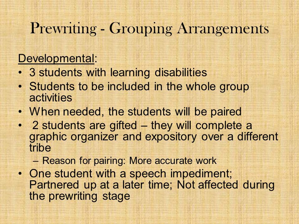 Prewriting - Grouping Arrangements Developmental: 3 students with learning disabilities Students to be included in the whole group activities When needed, the students will be paired 2 students are gifted – they will complete a graphic organizer and expository over a different tribe –Reason for pairing: More accurate work One student with a speech impediment; Partnered up at a later time; Not affected during the prewriting stage