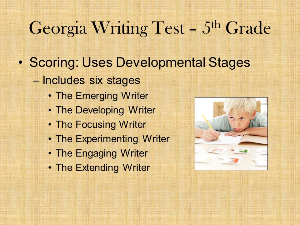 Georgia Writing Test – 5 th Grade Scoring: Uses Developmental Stages –Includes six stages The Emerging Writer The Developing Writer The Focusing Writer The Experimenting Writer The Engaging Writer The Extending Writer