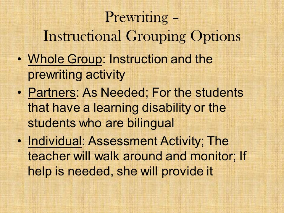 Prewriting – Instructional Grouping Options Whole Group: Instruction and the prewriting activity Partners: As Needed; For the students that have a learning disability or the students who are bilingual Individual: Assessment Activity; The teacher will walk around and monitor; If help is needed, she will provide it