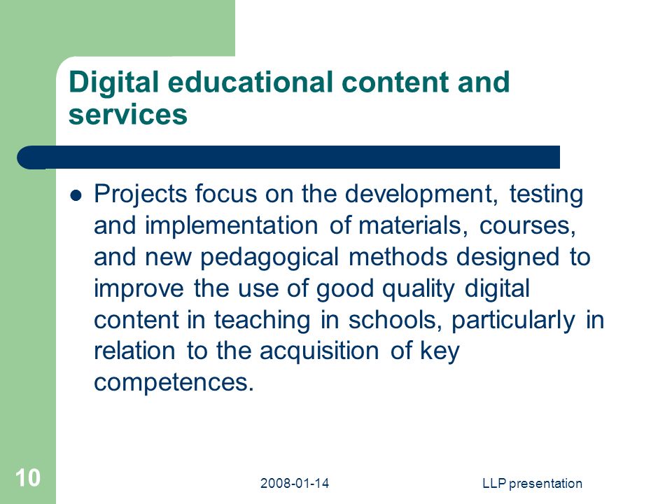 LLP presentation 10 Digital educational content and services Projects focus on the development, testing and implementation of materials, courses, and new pedagogical methods designed to improve the use of good quality digital content in teaching in schools, particularly in relation to the acquisition of key competences.