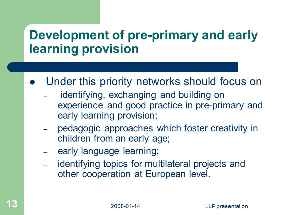 LLP presentation 13 Development of pre-primary and early learning provision Under this priority networks should focus on – identifying, exchanging and building on experience and good practice in pre-primary and early learning provision; – pedagogic approaches which foster creativity in children from an early age; – early language learning; – identifying topics for multilateral projects and other cooperation at European level.