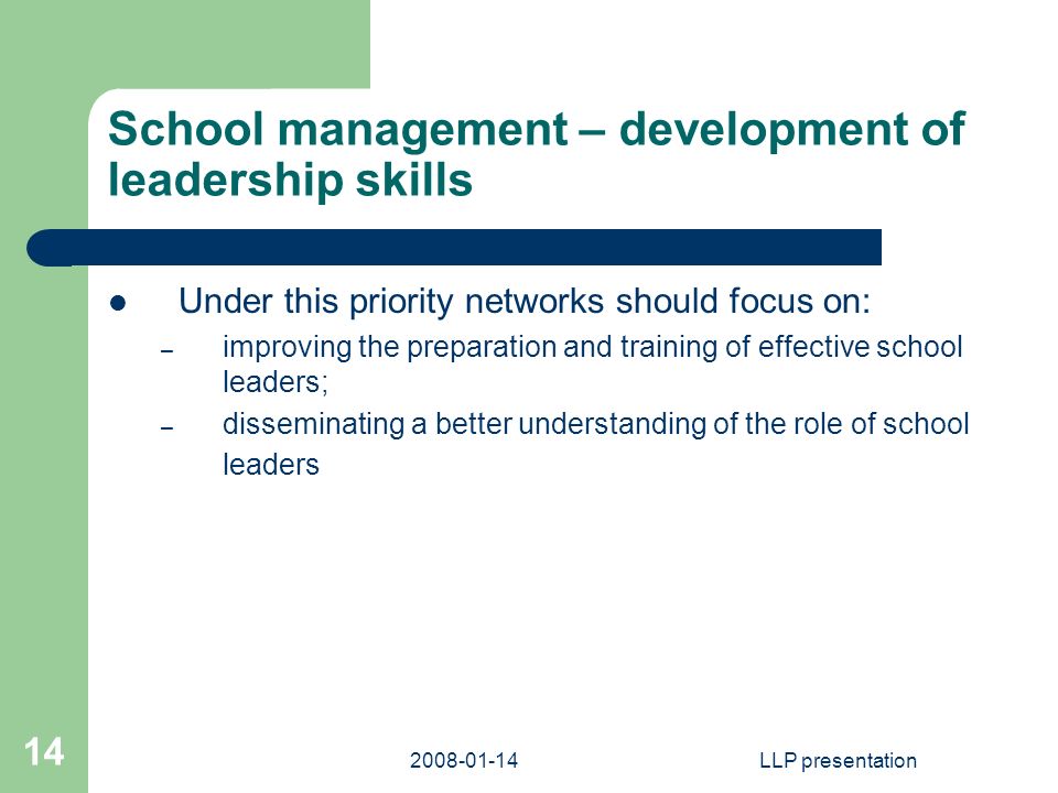 LLP presentation 14 School management – development of leadership skills Under this priority networks should focus on: – improving the preparation and training of effective school leaders; – disseminating a better understanding of the role of school leaders