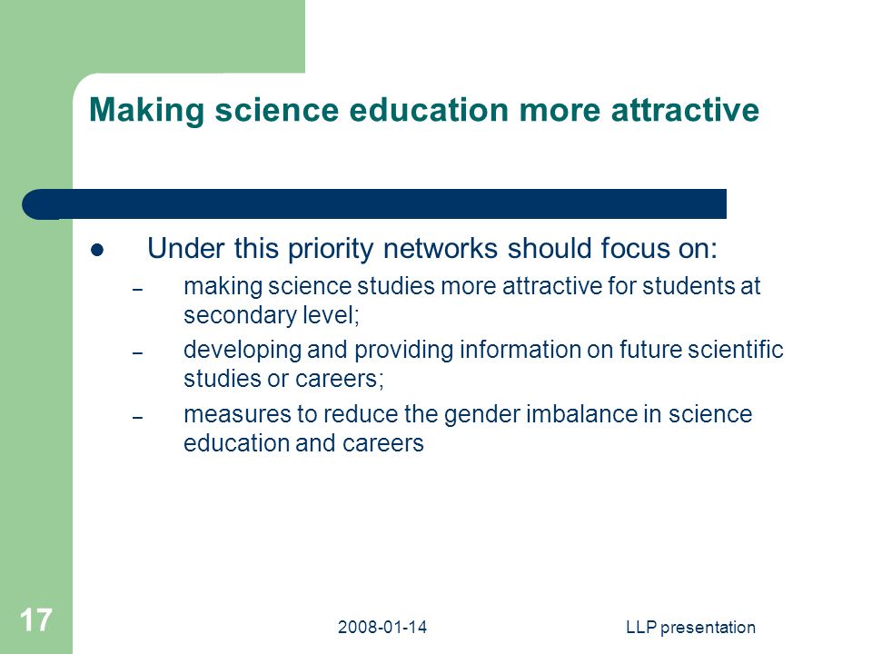 LLP presentation 17 Making science education more attractive Under this priority networks should focus on: – making science studies more attractive for students at secondary level; – developing and providing information on future scientific studies or careers; – measures to reduce the gender imbalance in science education and careers