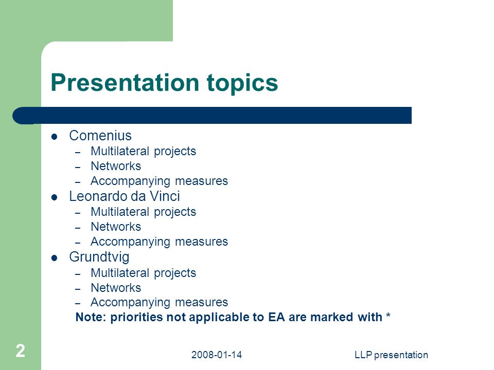 LLP presentation 2 Presentation topics Comenius – Multilateral projects – Networks – Accompanying measures Leonardo da Vinci – Multilateral projects – Networks – Accompanying measures Grundtvig – Multilateral projects – Networks – Accompanying measures Note: priorities not applicable to EA are marked with *