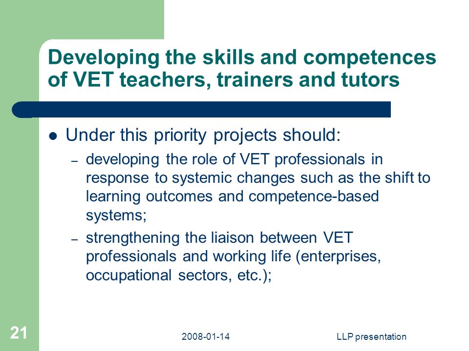 LLP presentation 21 Developing the skills and competences of VET teachers, trainers and tutors Under this priority projects should: – developing the role of VET professionals in response to systemic changes such as the shift to learning outcomes and competence-based systems; – strengthening the liaison between VET professionals and working life (enterprises, occupational sectors, etc.);