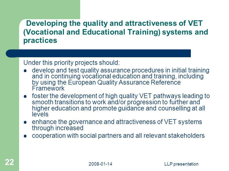 LLP presentation 22 Developing the quality and attractiveness of VET (Vocational and Educational Training) systems and practices Under this priority projects should: develop and test quality assurance procedures in initial training and in continuing vocational education and training, including by using the European Quality Assurance Reference Framework foster the development of high quality VET pathways leading to smooth transitions to work and/or progression to further and higher education and promote guidance and counselling at all levels enhance the governance and attractiveness of VET systems through increased cooperation with social partners and all relevant stakeholders