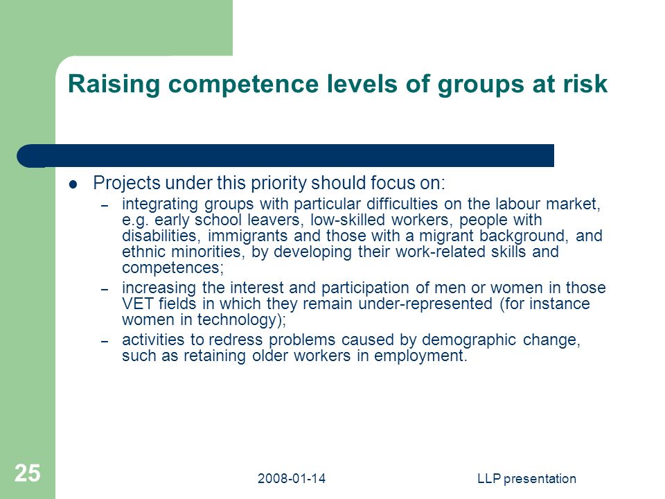 LLP presentation 25 Raising competence levels of groups at risk Projects under this priority should focus on: – integrating groups with particular difficulties on the labour market, e.g.