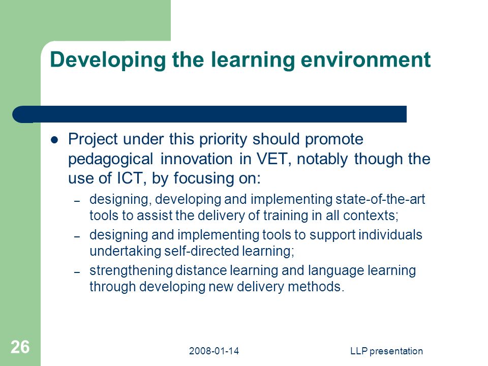 LLP presentation 26 Developing the learning environment Project under this priority should promote pedagogical innovation in VET, notably though the use of ICT, by focusing on: – designing, developing and implementing state-of-the-art tools to assist the delivery of training in all contexts; – designing and implementing tools to support individuals undertaking self-directed learning; – strengthening distance learning and language learning through developing new delivery methods.