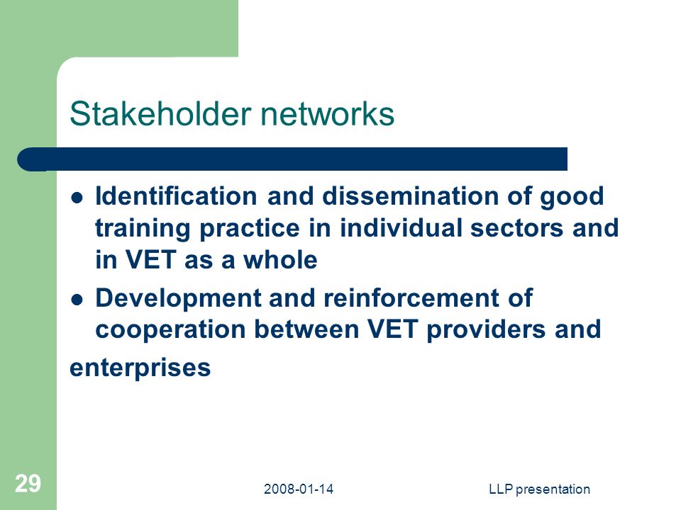 LLP presentation 29 Stakeholder networks Identification and dissemination of good training practice in individual sectors and in VET as a whole Development and reinforcement of cooperation between VET providers and enterprises