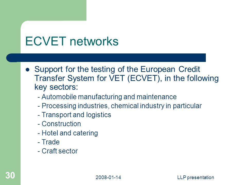 LLP presentation 30 ECVET networks Support for the testing of the European Credit Transfer System for VET (ECVET), in the following key sectors: - Automobile manufacturing and maintenance - Processing industries, chemical industry in particular - Transport and logistics - Construction - Hotel and catering - Trade - Craft sector